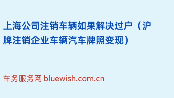 上海公司注销车辆如果解决过户（沪牌注销企业车辆汽车牌照变现）