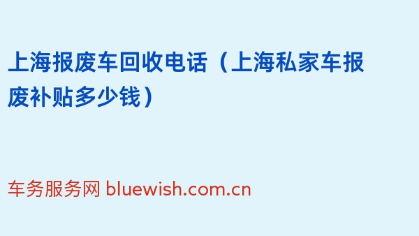 上海报废车回收电话（2024年上海私家车报废补贴多少钱）