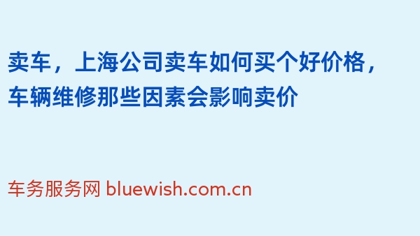 卖车，上海公司卖车如何买个好价格，车辆维修那些因素会影响卖价